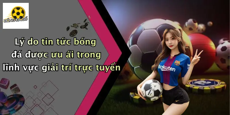 Lý do tin tức bóng đá được ưu ái trong lĩnh vực giải trí trực tuyến